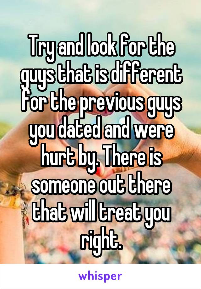 Try and look for the guys that is different for the previous guys you dated and were hurt by. There is someone out there that will treat you right.