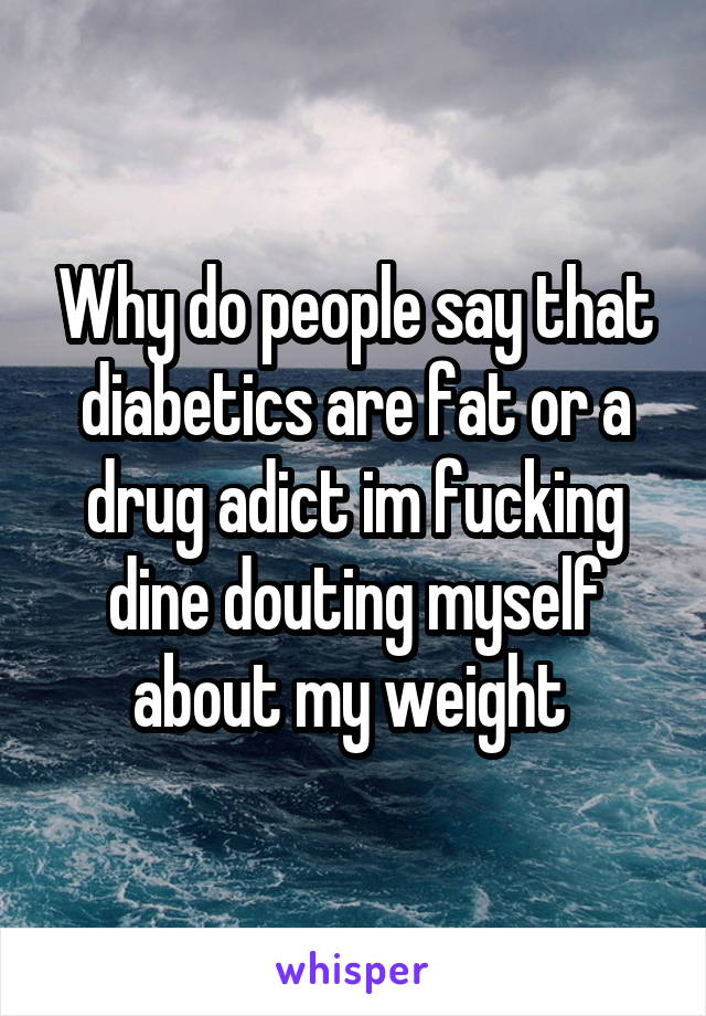 Why do people say that diabetics are fat or a drug adict im fucking dine douting myself about my weight 