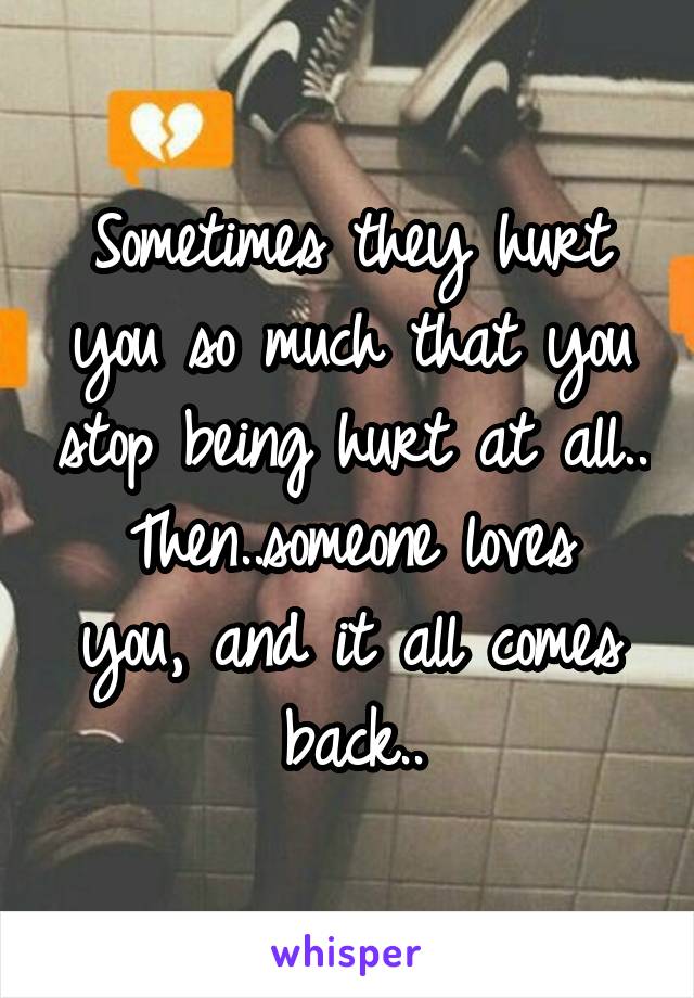 Sometimes they hurt you so much that you stop being hurt at all..
Then..someone loves you, and it all comes back..