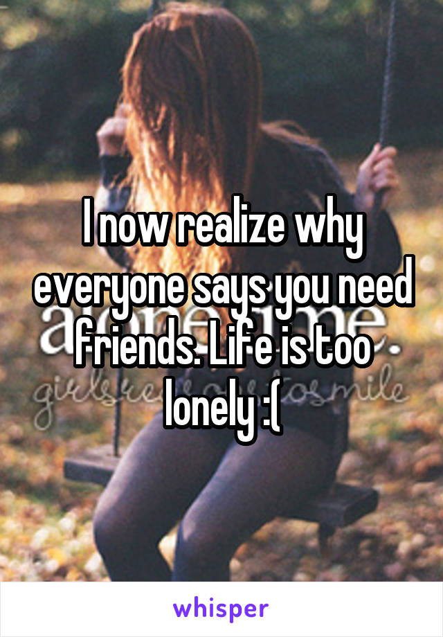 I now realize why everyone says you need friends. Life is too lonely :(