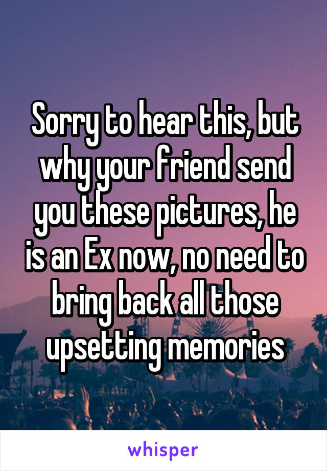 Sorry to hear this, but why your friend send you these pictures, he is an Ex now, no need to bring back all those upsetting memories