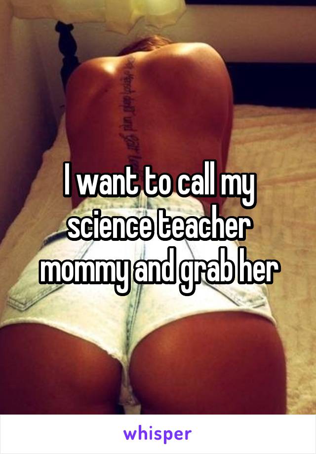 I want to call my science teacher mommy and grab her