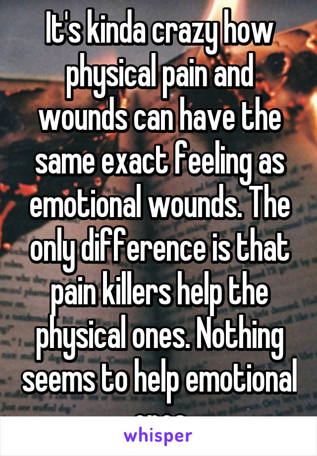 It's kinda crazy how physical pain and wounds can have the same exact feeling as emotional wounds. The only difference is that pain killers help the physical ones. Nothing seems to help emotional ones
