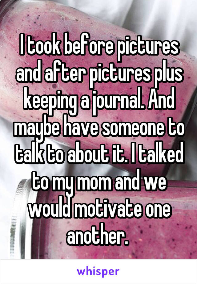 I took before pictures and after pictures plus keeping a journal. And maybe have someone to talk to about it. I talked to my mom and we would motivate one another. 