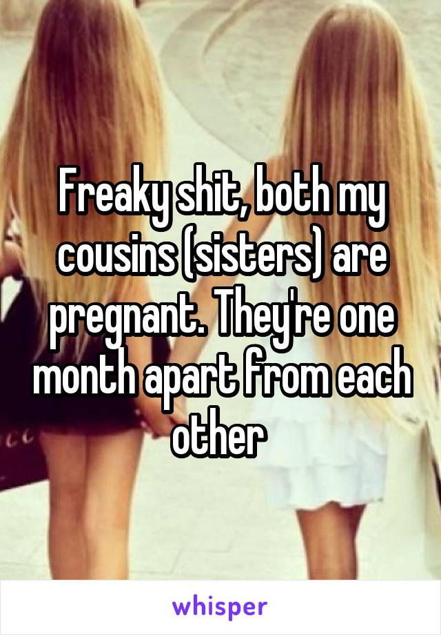 Freaky shit, both my cousins (sisters) are pregnant. They're one month apart from each other 