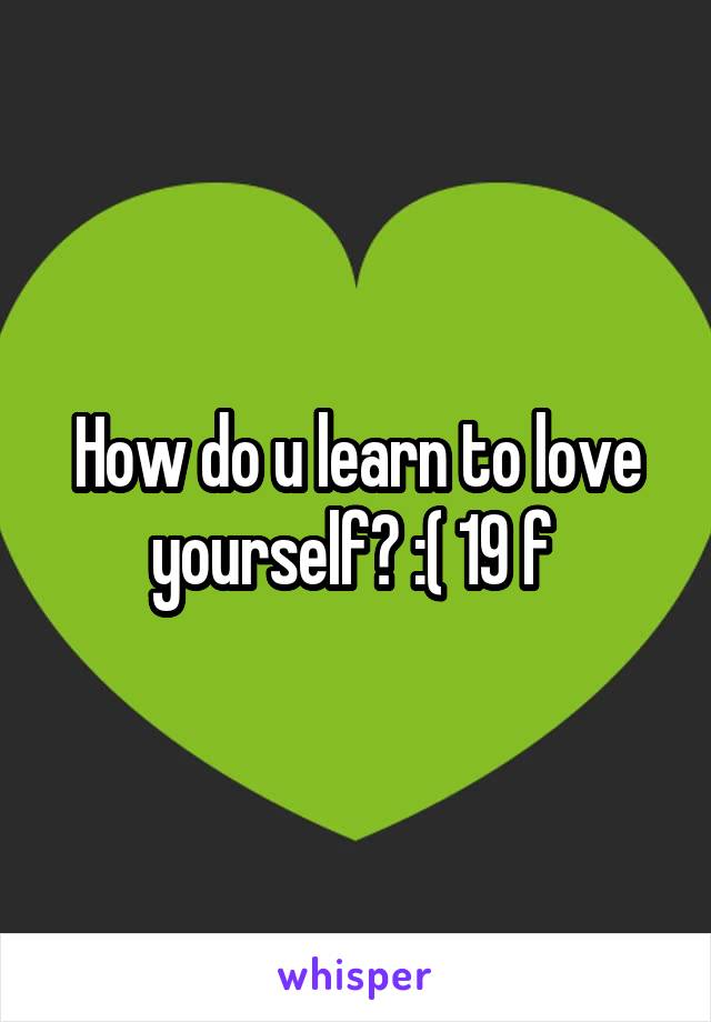 How do u learn to love yourself? :( 19 f 
