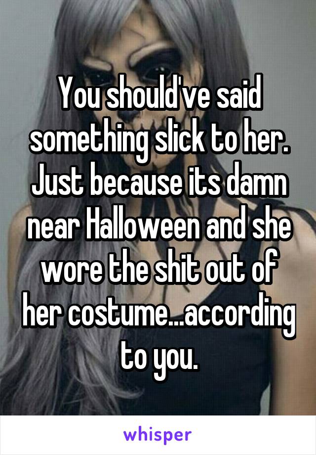 You should've said something slick to her. Just because its damn near Halloween and she wore the shit out of her costume...according to you.