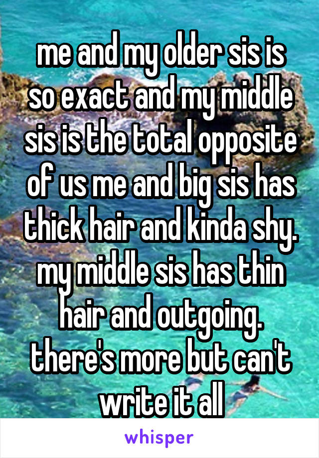 me and my older sis is so exact and my middle sis is the total opposite of us me and big sis has thick hair and kinda shy. my middle sis has thin hair and outgoing. there's more but can't write it all
