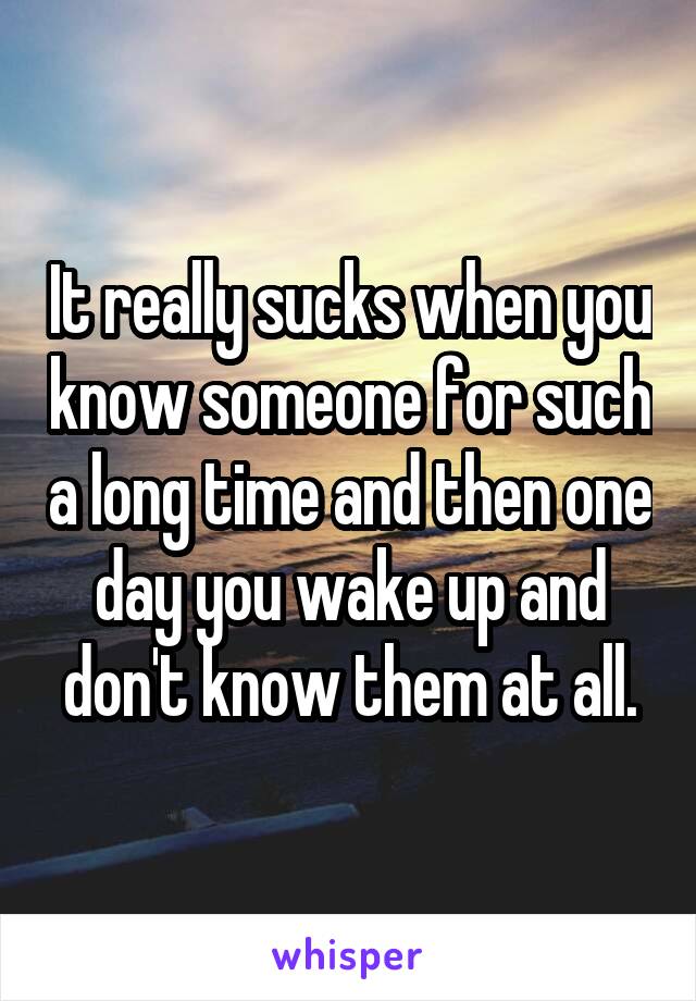 It really sucks when you know someone for such a long time and then one day you wake up and don't know them at all.