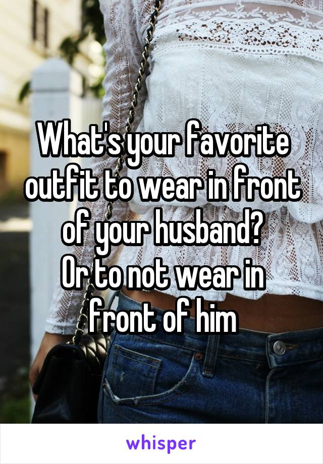 What's your favorite outfit to wear in front of your husband?
Or to not wear in front of him