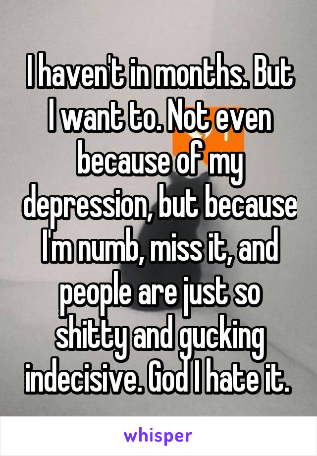 I haven't in months. But I want to. Not even because of my depression, but because I'm numb, miss it, and people are just so shitty and gucking indecisive. God I hate it. 