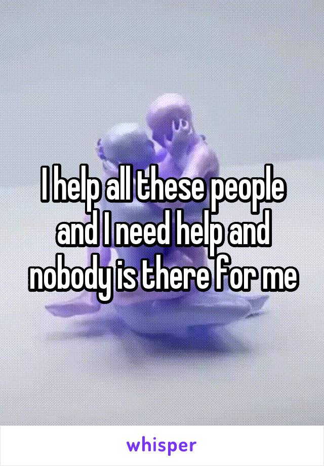 I help all these people and I need help and nobody is there for me