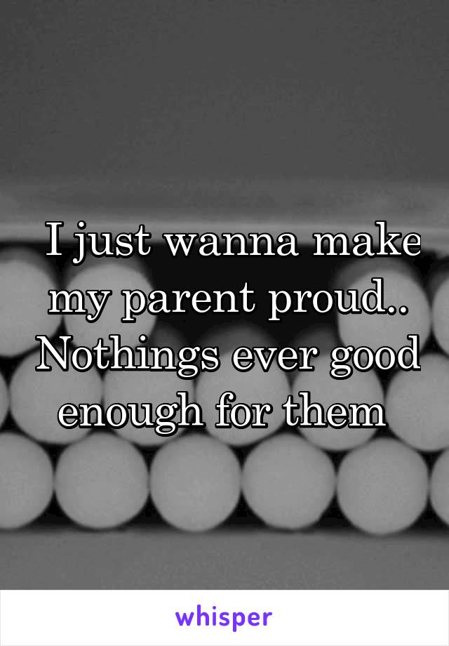  I just wanna make my parent proud.. Nothings ever good enough for them 