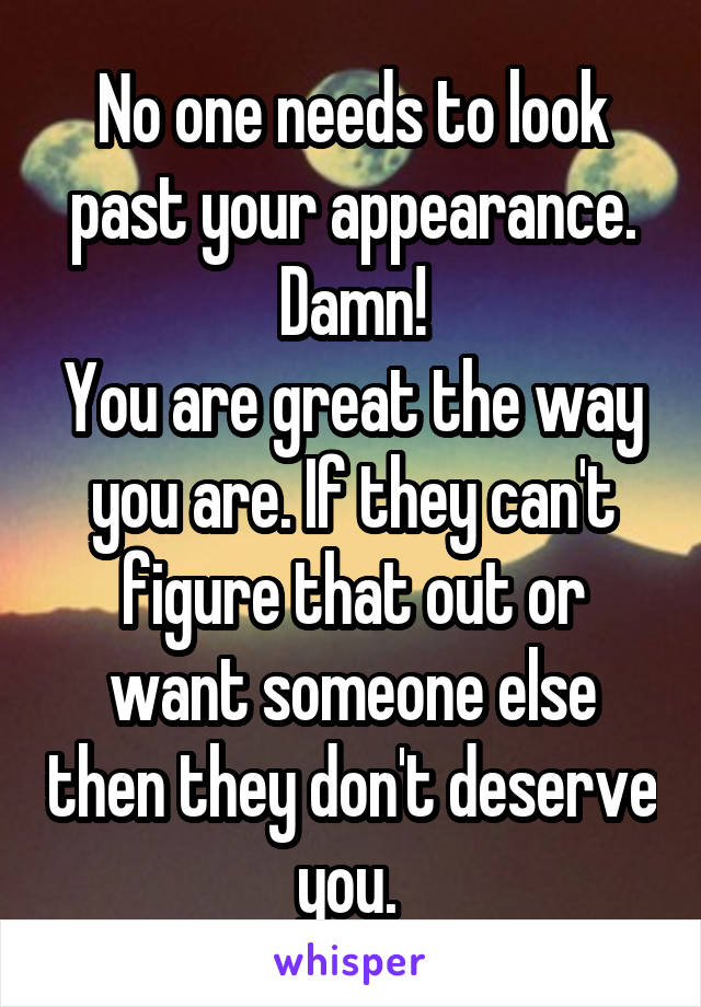 No one needs to look past your appearance. Damn!
You are great the way you are. If they can't figure that out or want someone else then they don't deserve you. 
