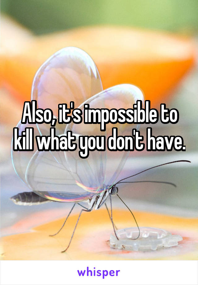 Also, it's impossible to kill what you don't have. 