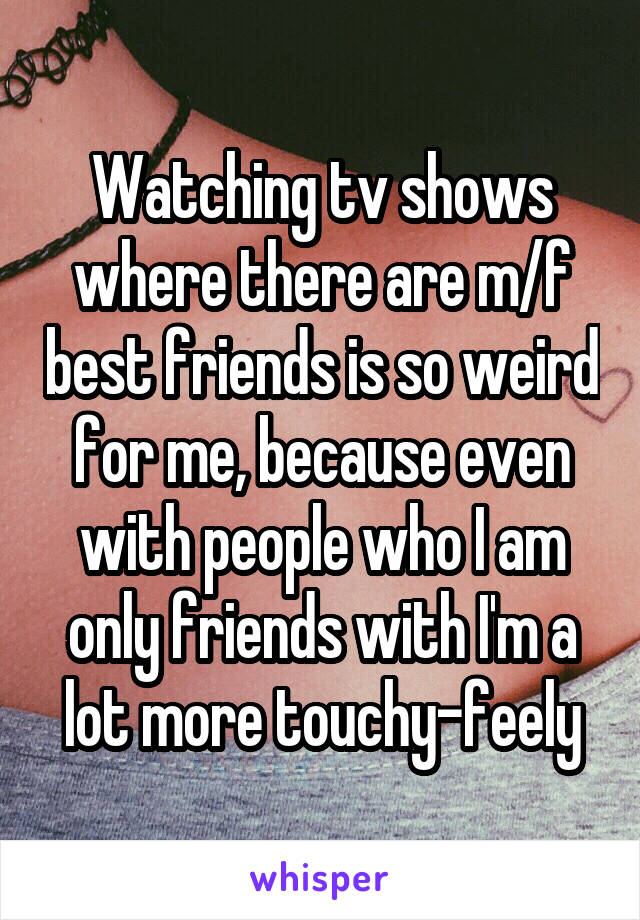 Watching tv shows where there are m/f best friends is so weird for me, because even with people who I am only friends with I'm a lot more touchy-feely
