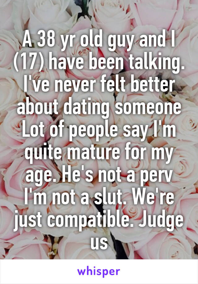 A 38 yr old guy and I (17) have been talking. I've never felt better about dating someone
Lot of people say I'm quite mature for my age. He's not a perv I'm not a slut. We're just compatible. Judge us