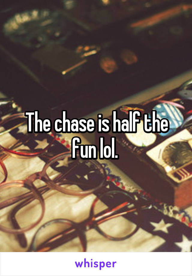 The chase is half the fun lol. 