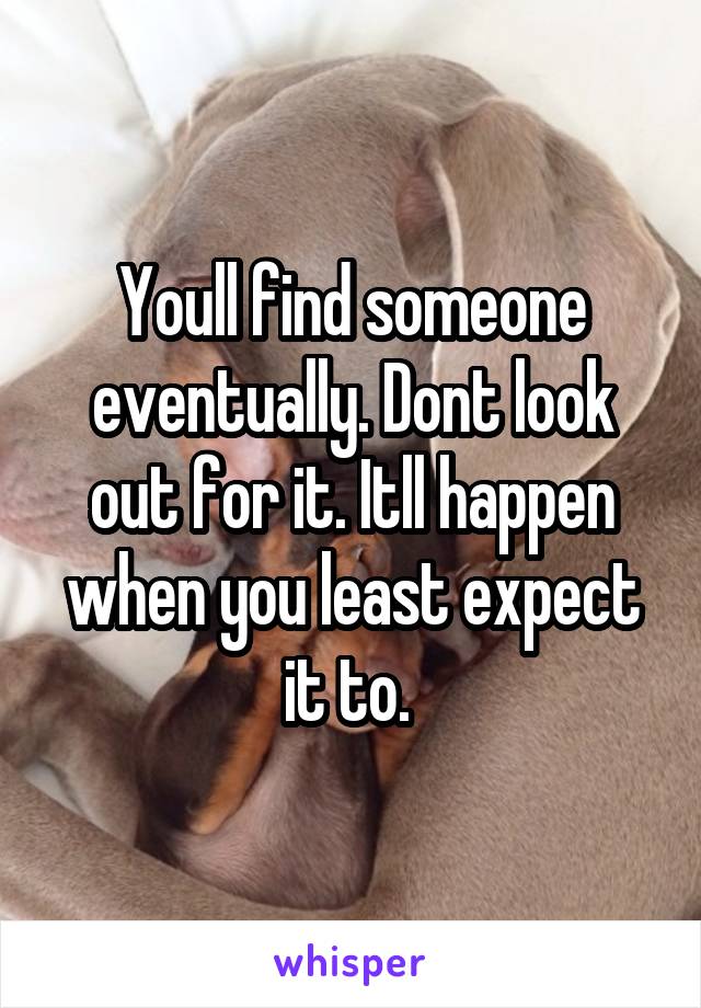 Youll find someone eventually. Dont look out for it. Itll happen when you least expect it to. 