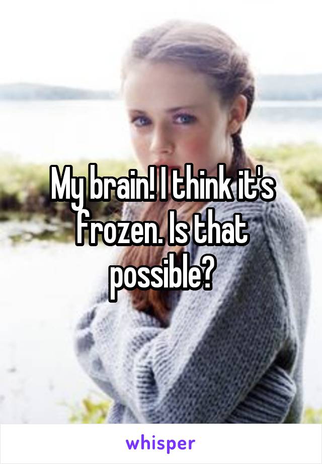 My brain! I think it's frozen. Is that possible?