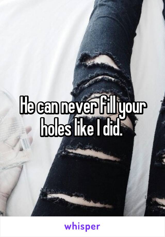 He can never fill your holes like I did. 