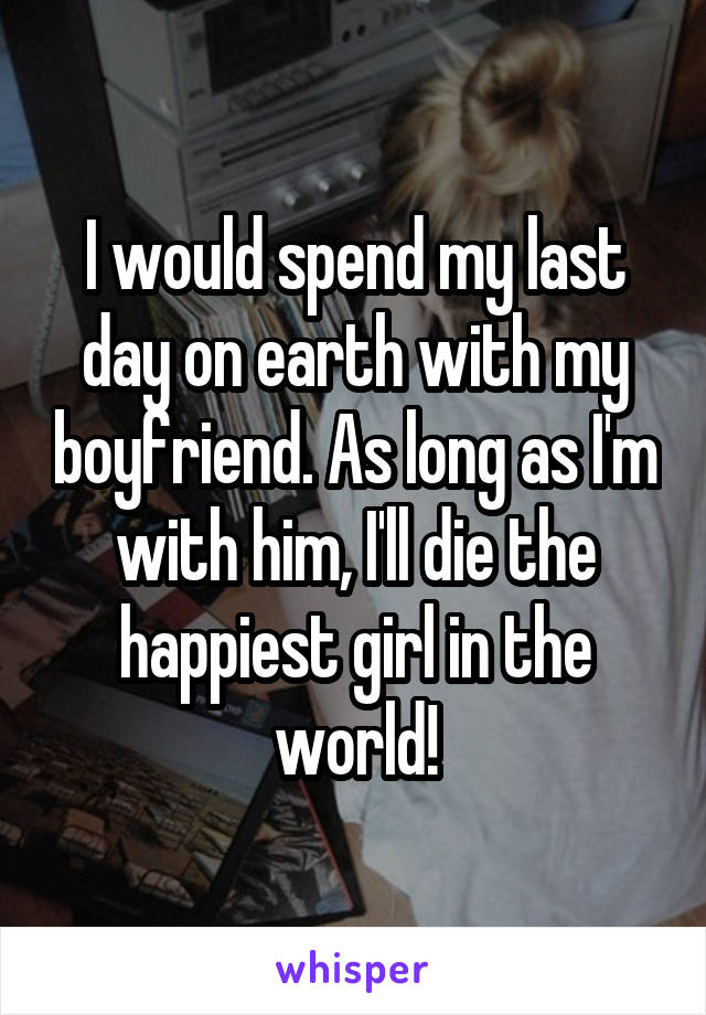 I would spend my last day on earth with my boyfriend. As long as I'm with him, I'll die the happiest girl in the world!