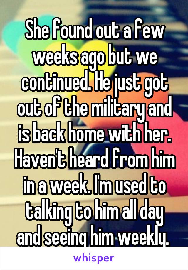 She found out a few weeks ago but we continued. He just got out of the military and is back home with her. Haven't heard from him in a week. I'm used to talking to him all day and seeing him weekly. 