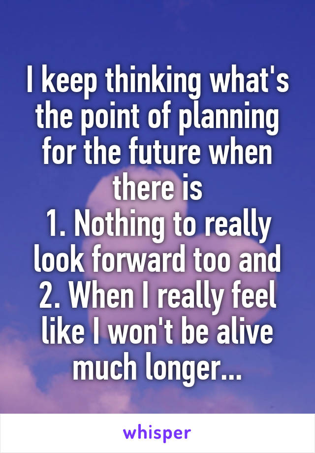 I keep thinking what's the point of planning for the future when there is
1. Nothing to really look forward too and 2. When I really feel like I won't be alive much longer...