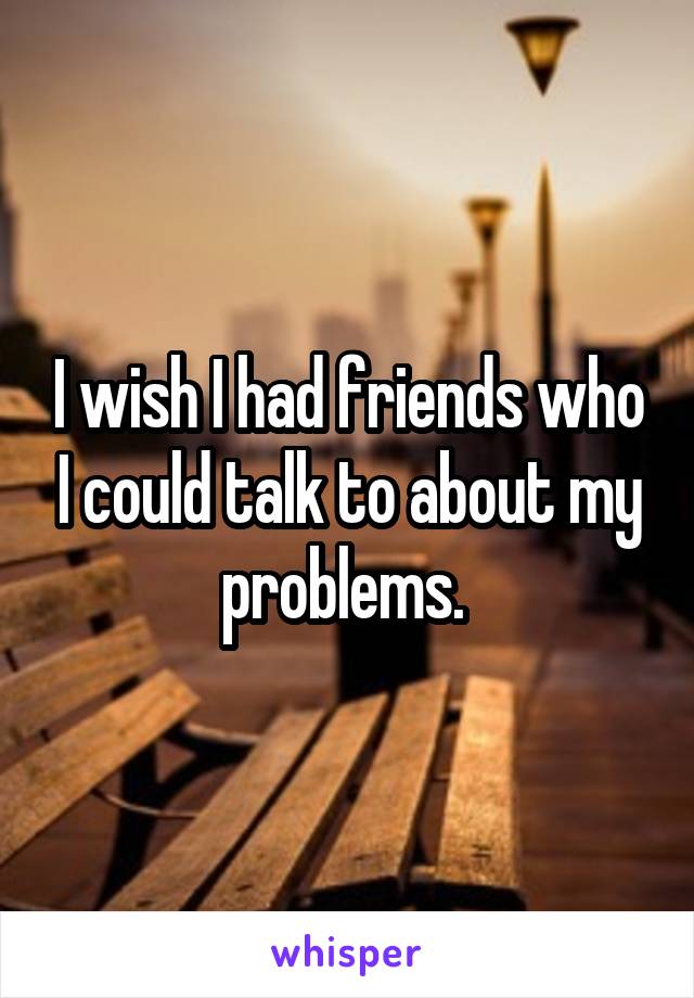I wish I had friends who I could talk to about my problems. 