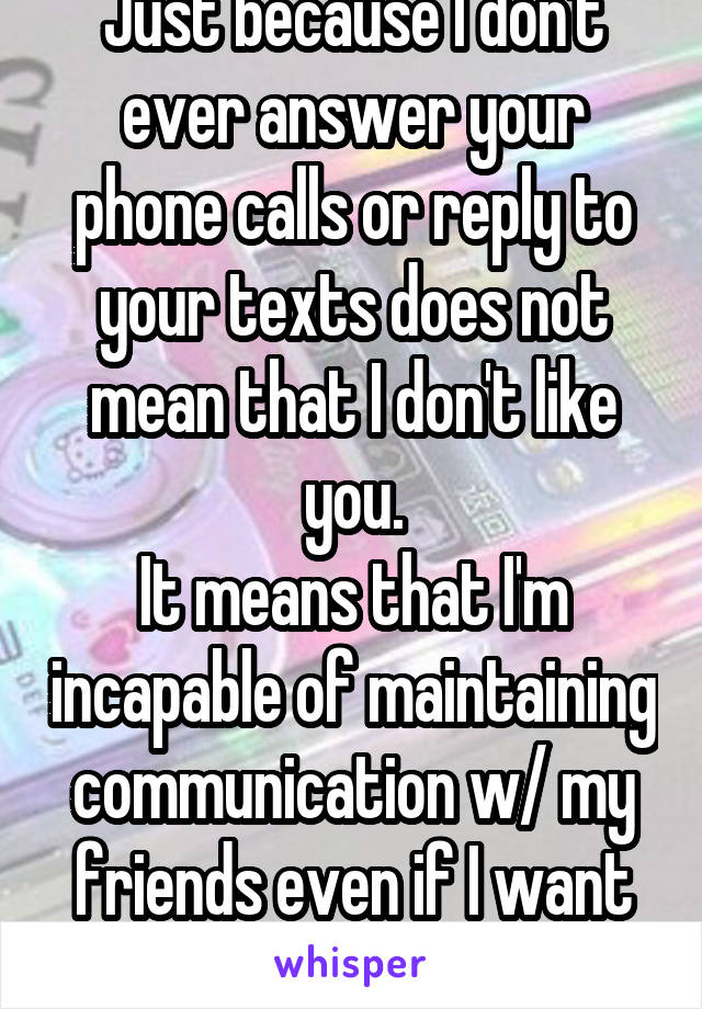 Just because I don't ever answer your phone calls or reply to your texts does not mean that I don't like you.
It means that I'm incapable of maintaining communication w/ my friends even if I want to.