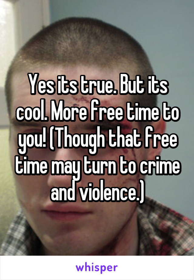 Yes its true. But its cool. More free time to you! (Though that free time may turn to crime and violence.)