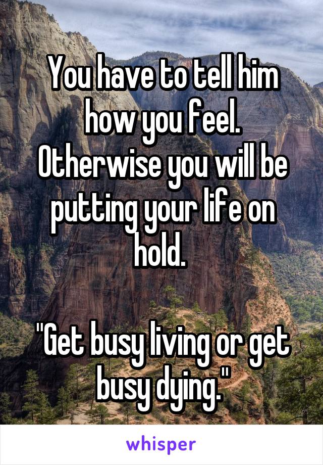 You have to tell him how you feel. Otherwise you will be putting your life on hold. 

"Get busy living or get busy dying."