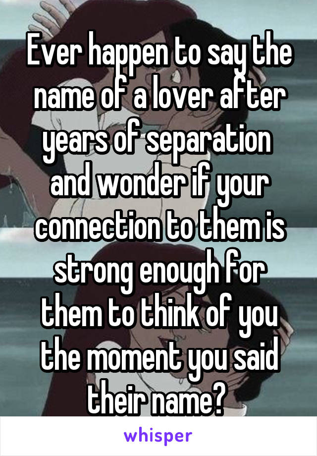 Ever happen to say the name of a lover after years of separation  and wonder if your connection to them is strong enough for them to think of you the moment you said their name? 