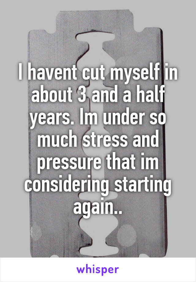 I havent cut myself in about 3 and a half years. Im under so much stress and pressure that im considering starting again..