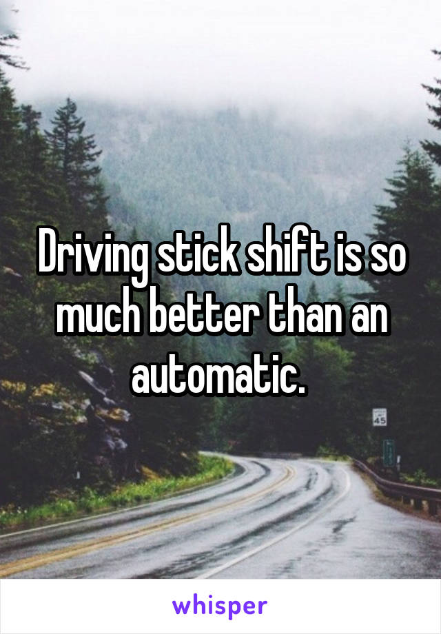 Driving stick shift is so much better than an automatic. 