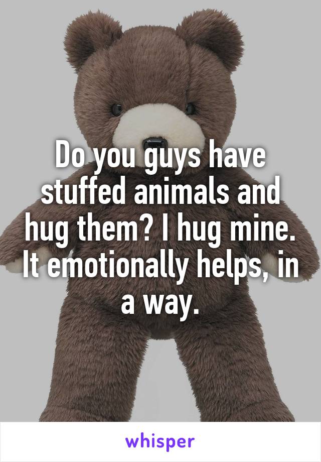 Do you guys have stuffed animals and hug them? I hug mine. It emotionally helps, in a way.