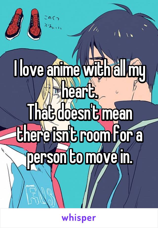 I love anime with all my heart.
That doesn't mean there isn't room for a person to move in.