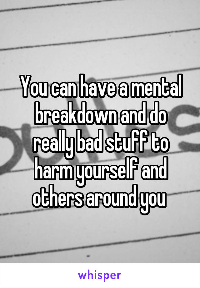 You can have a mental breakdown and do really bad stuff to harm yourself and others around you 