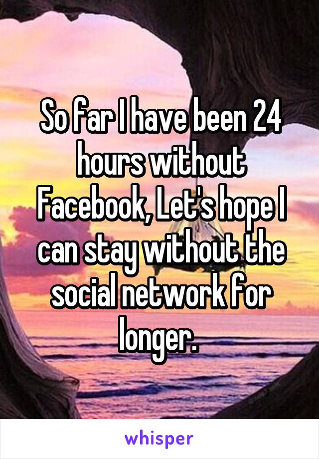 So far I have been 24 hours without Facebook, Let's hope I can stay without the social network for longer. 