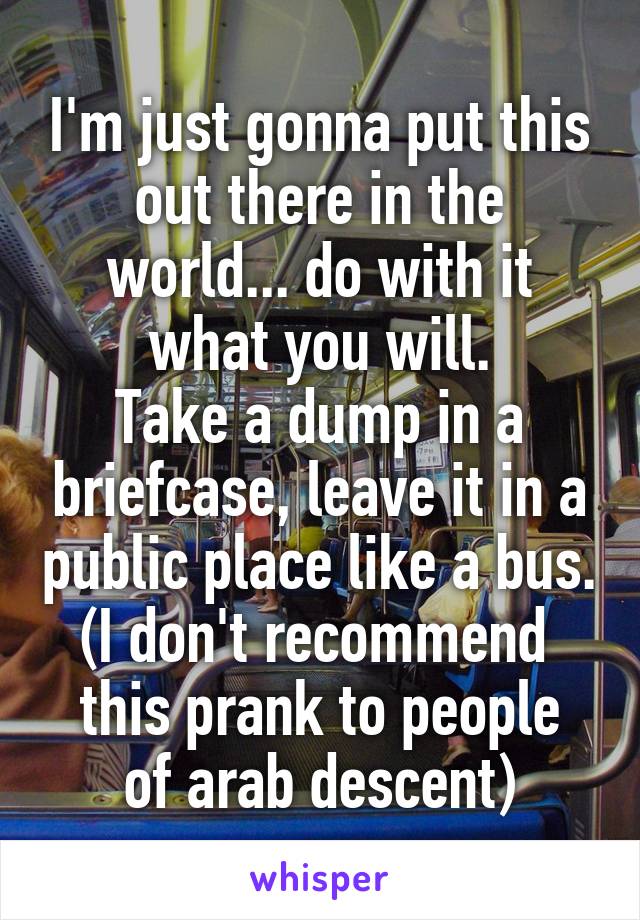 I'm just gonna put this out there in the world... do with it what you will.
Take a dump in a briefcase, leave it in a public place like a bus.
(I don't recommend 
this prank to people of arab descent)