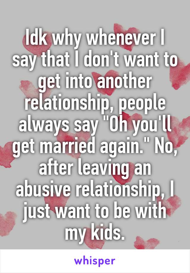Idk why whenever I say that I don't want to get into another relationship, people always say "Oh you'll get married again." No, after leaving an abusive relationship, I just want to be with my kids.