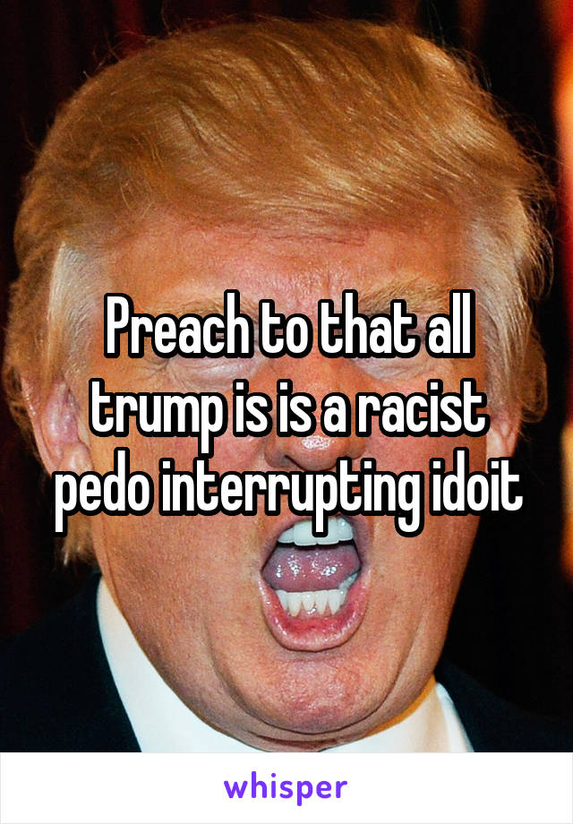 Preach to that all trump is is a racist pedo interrupting idoit