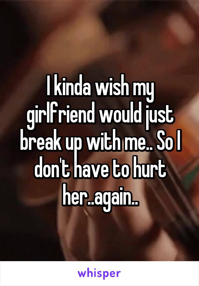 I kinda wish my girlfriend would just break up with me.. So I don't have to hurt her..again..