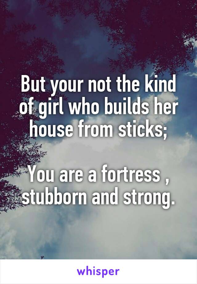 But your not the kind of girl who builds her house from sticks;

You are a fortress , stubborn and strong.