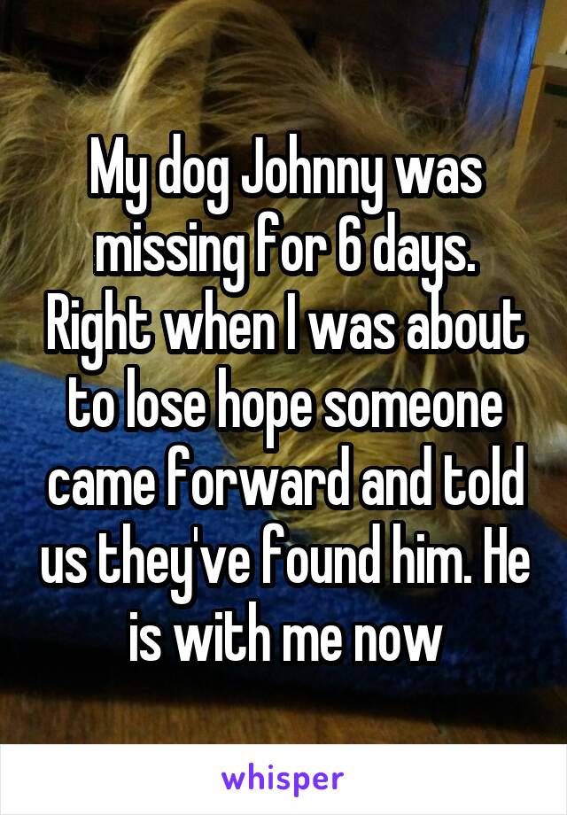 My dog Johnny was missing for 6 days. Right when I was about to lose hope someone came forward and told us they've found him. He is with me now