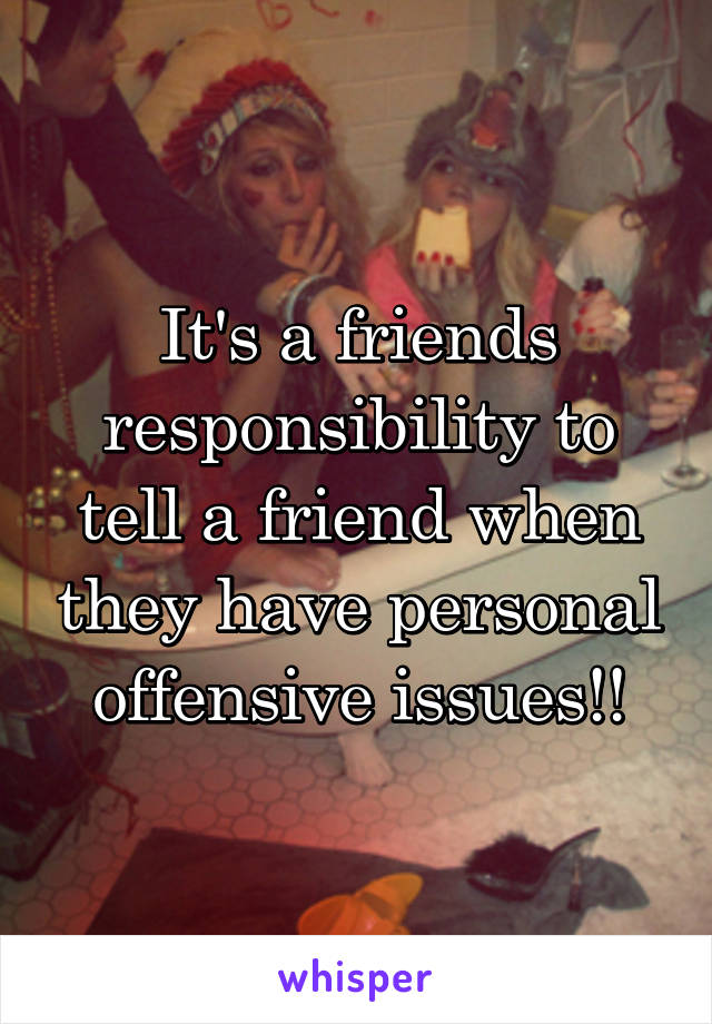 It's a friends responsibility to tell a friend when they have personal offensive issues!!
