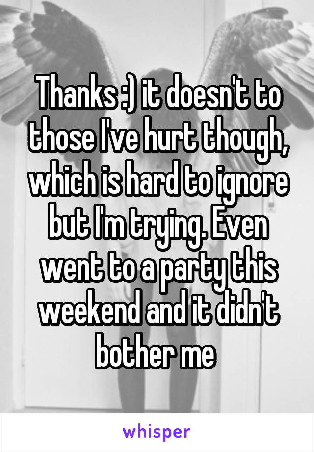 Thanks :) it doesn't to those I've hurt though, which is hard to ignore but I'm trying. Even went to a party this weekend and it didn't bother me 