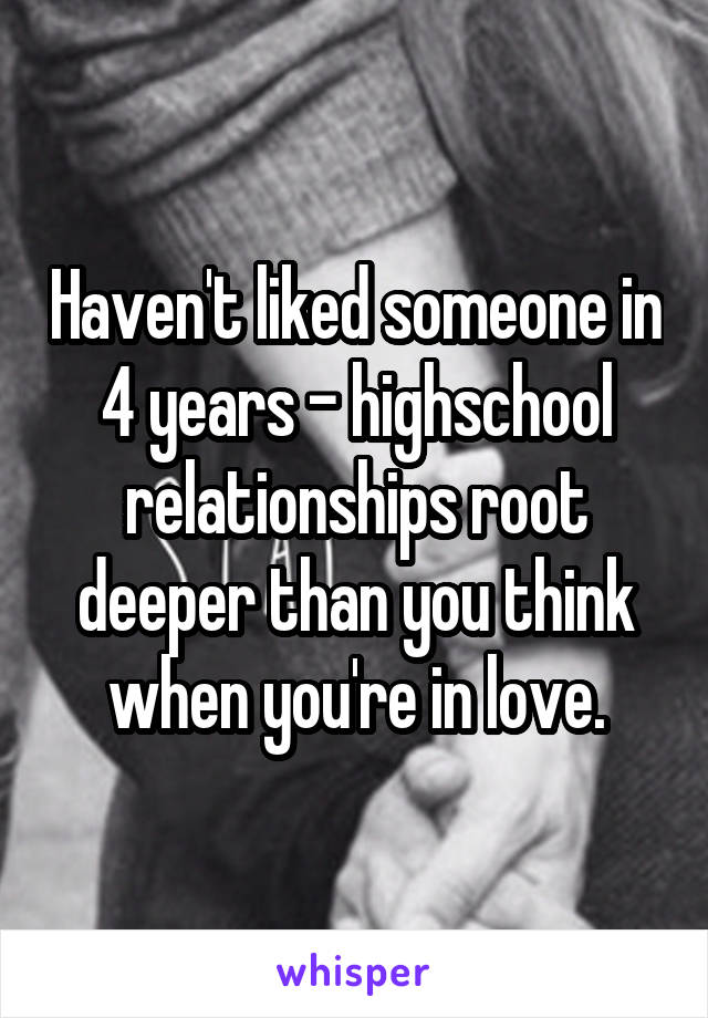 Haven't liked someone in 4 years - highschool relationships root deeper than you think when you're in love.