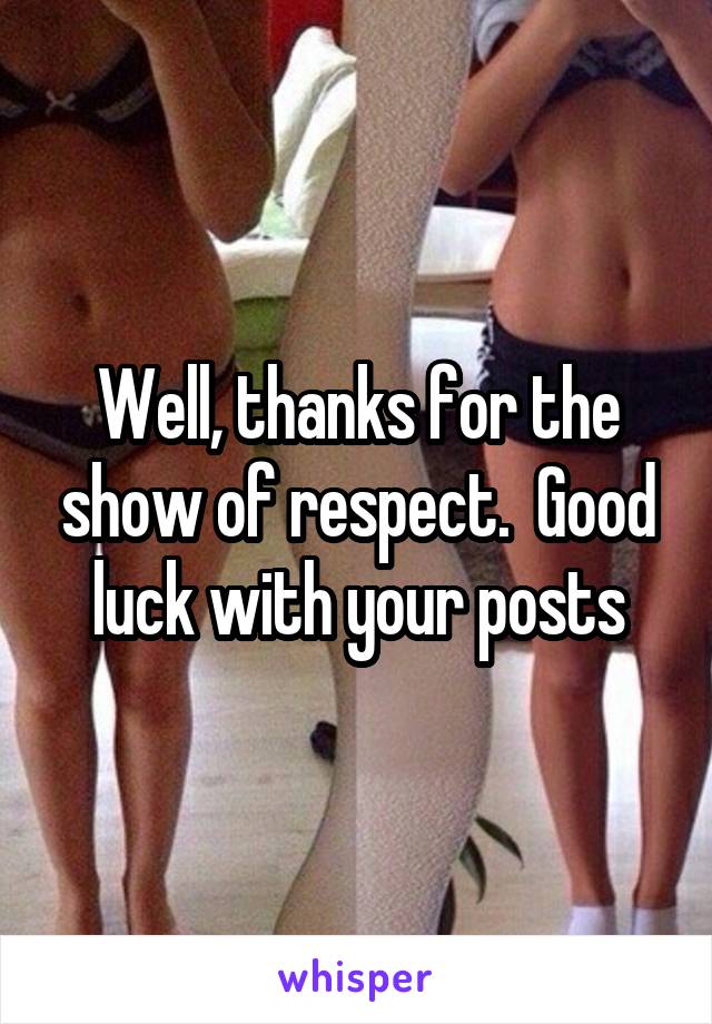 Well, thanks for the show of respect.  Good luck with your posts