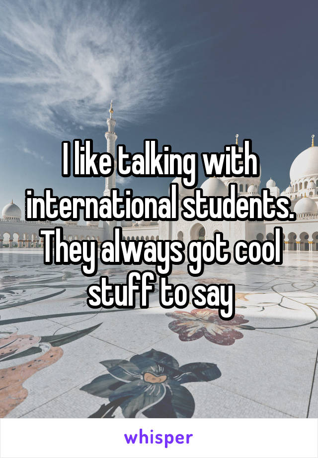 I like talking with international students. They always got cool stuff to say